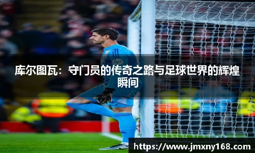 库尔图瓦：守门员的传奇之路与足球世界的辉煌瞬间